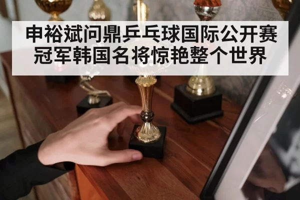 申裕斌问鼎乒乓球国际公开赛冠军韩国名将惊艳整个世界
