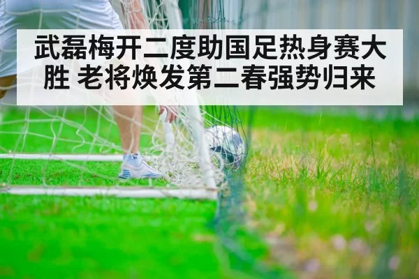 武磊梅开二度助国足热身赛大胜 老将焕发第二春强势归来