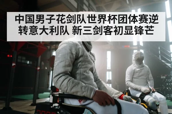 中国男子花剑队世界杯团体赛逆转意大利队 新三剑客初显锋芒